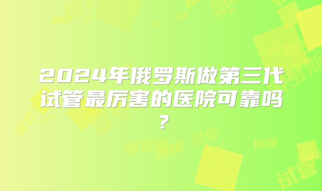 2024年俄罗斯做第三代试管最厉害的医院可靠吗？