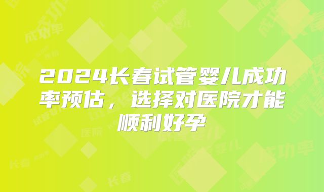 2024长春试管婴儿成功率预估,选择对医院才能顺利好孕
