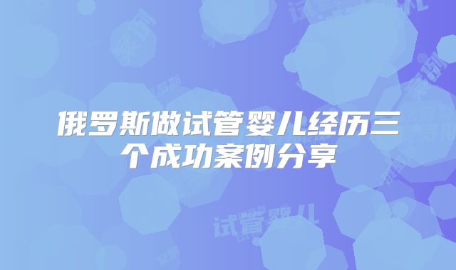俄罗斯做试管婴儿经历三个成功案例分享