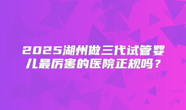 2025湖州做三代试管婴儿最厉害的医院正规吗?