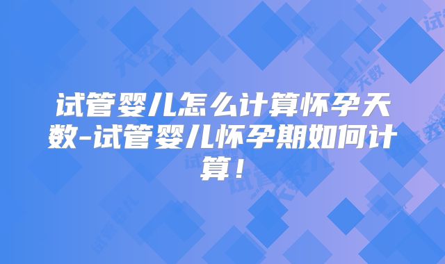 试管婴儿怎么计算怀孕天数-试管婴儿怀孕期如何计算！