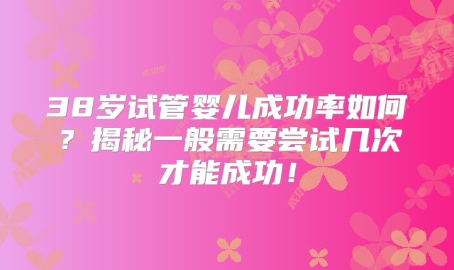 38岁试管婴儿成功率如何？揭秘一般需要尝试几次才能成功！