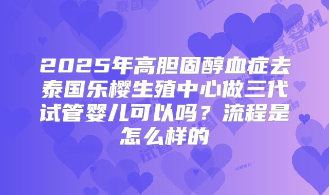 2025年高胆固醇血症去泰国乐樱生殖中心做三代试管婴儿可以吗？流程是怎么样的