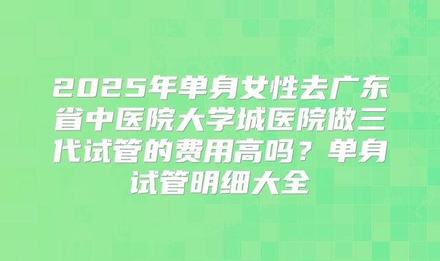 2025年单身女性去广东省中医院大学城医院做三代试管的费用高吗?单身试管明细大全