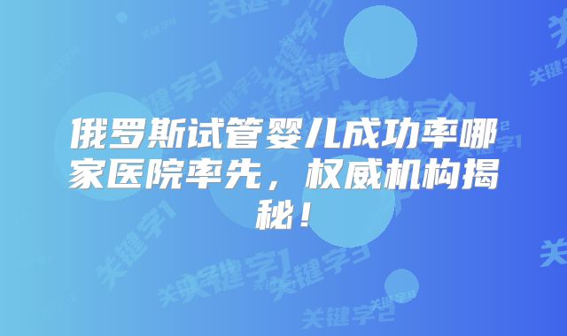 俄罗斯试管婴儿成功率哪家医院率先，权威机构揭秘！