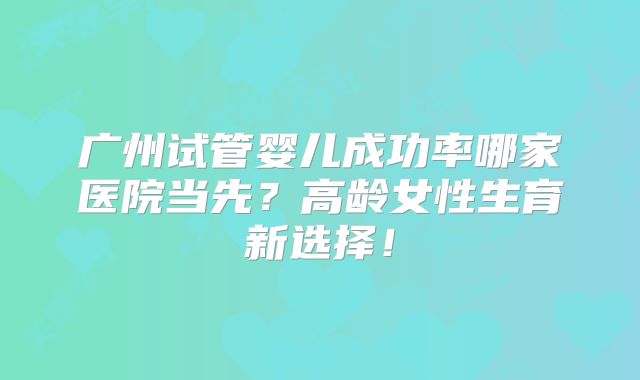 广州试管婴儿成功率哪家医院当先？高龄女性生育新选择！