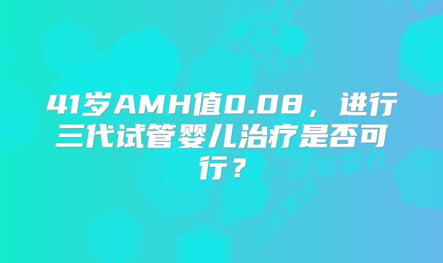 41岁AMH值0.08，进行三代试管婴儿治疗是否可行？