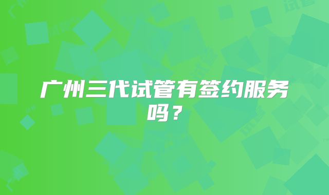 广州三代试管有签约服务吗？