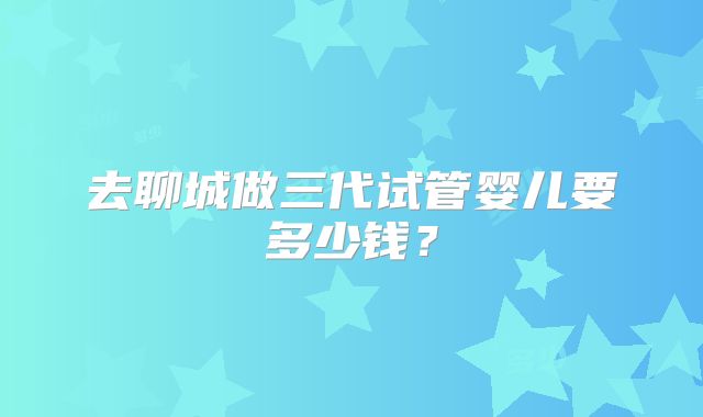 去聊城做三代试管婴儿要多少钱?
