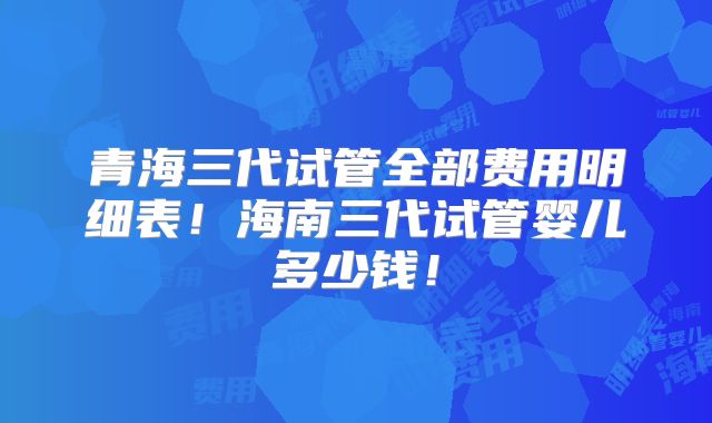 青海三代试管全部费用明细表!海南三代试管婴儿多少钱!