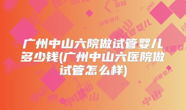 广州中山六院做试管婴儿多少钱(广州中山六医院做试管怎么样)