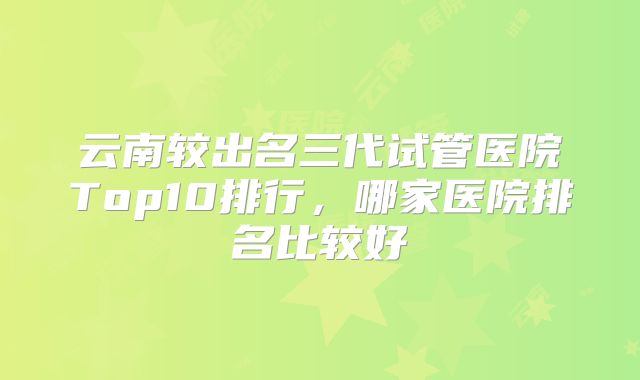 云南较出名三代试管医院Top10排行，哪家医院排名比较好
