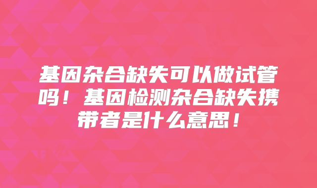 基因杂合缺失可以做试管吗！基因检测杂合缺失携带者是什么意思！