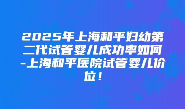 2025年上海和平妇幼第二代试管婴儿成功率如何-上海和平医院试管婴儿价位!