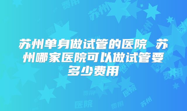 苏州单身做试管的医院 苏州哪家医院可以做试管要多少费用