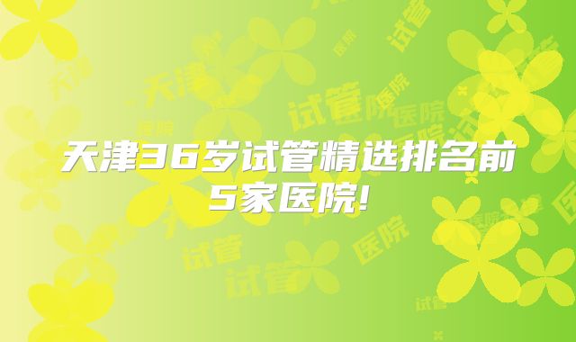 天津36岁试管精选排名前5家医院!