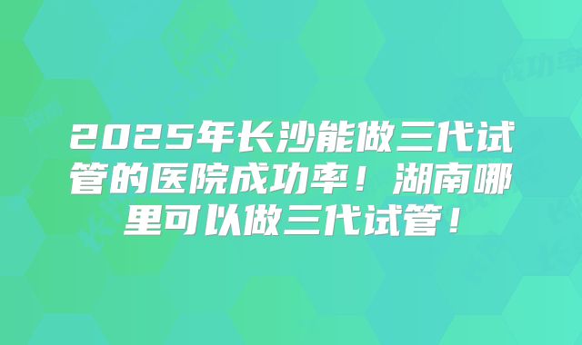 2025年长沙能做三代试管的医院成功率！湖南哪里可以做三代试管！
