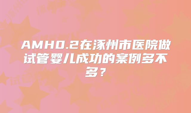 AMH0.2在涿州市医院做试管婴儿成功的案例多不多?
