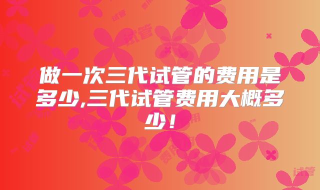 做一次三代试管的费用是多少,三代试管费用大概多少！