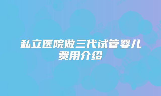 私立医院做三代试管婴儿费用介绍