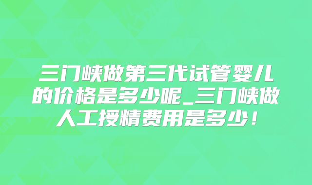 三门峡做第三代试管婴儿的价格是多少呢_三门峡做人工授精费用是多少！