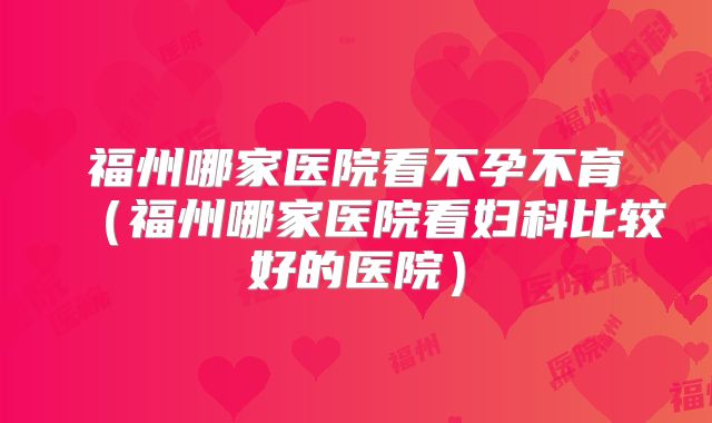 福州哪家医院看不孕不育(福州哪家医院看妇科比较好的医院)