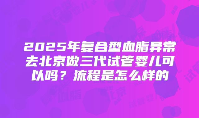 2025年复合型血脂异常去北京做三代试管婴儿可以吗？流程是怎么样的