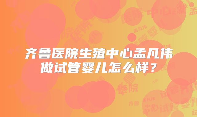 齐鲁医院生殖中心孟凡伟做试管婴儿怎么样?