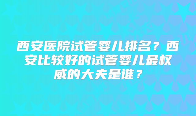 西安医院试管婴儿排名?西安比较好的试管婴儿最权威的大夫是谁?