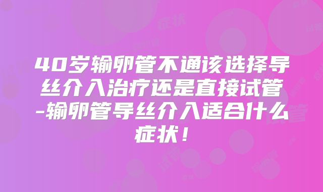 40岁输卵管不通该选择导丝介入治疗还是直接试管-输卵管导丝介入适合什么症状！