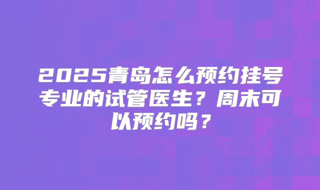 2025青岛怎么预约挂号专业的试管医生？周末可以预约吗？