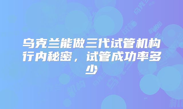 乌克兰能做三代试管机构行内秘密,试管成功率多少