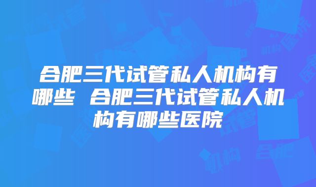 合肥三代试管私人机构有哪些 合肥三代试管私人机构有哪些医院