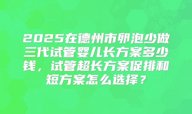 2025在德州市卵泡少做三代试管婴儿长方案多少钱，试管超长方案促排和短方案怎么选择？