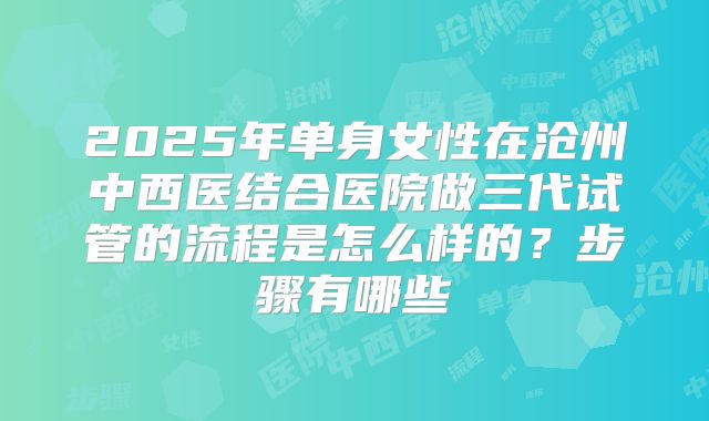 2025年单身女性在沧州中西医结合医院做三代试管的流程是怎么样的？步骤有哪些
