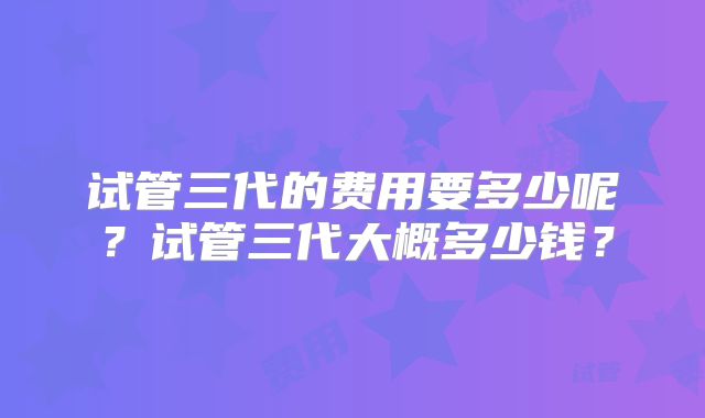 试管三代的费用要多少呢?试管三代大概多少钱?