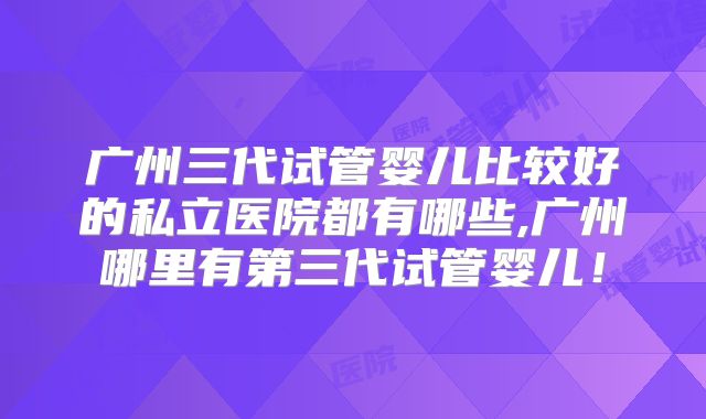 广州三代试管婴儿比较好的私立医院都有哪些,广州哪里有第三代试管婴儿!