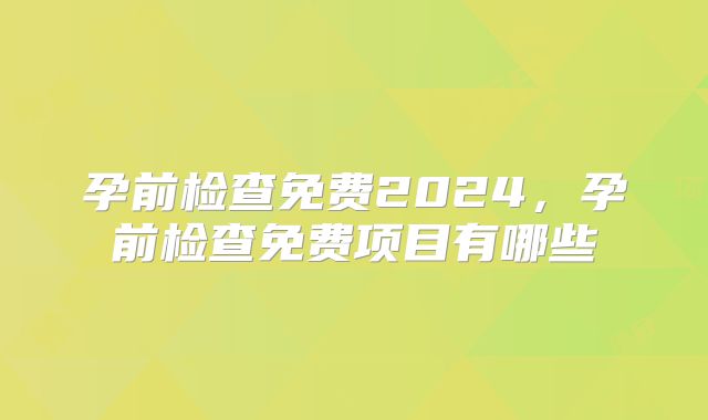 孕前检查免费2024,孕前检查免费项目有哪些