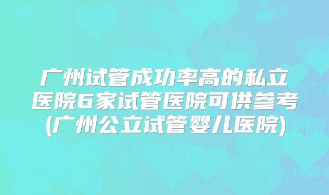 广州试管成功率高的私立医院6家试管医院可供参考(广州公立试管婴儿医院)