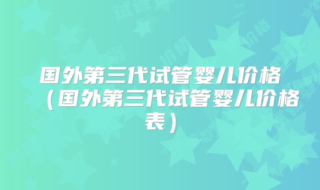 国外第三代试管婴儿价格（国外第三代试管婴儿价格表）