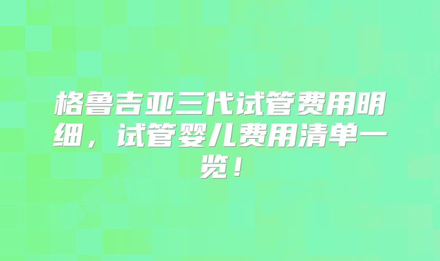 格鲁吉亚三代试管费用明细，试管婴儿费用清单一览！