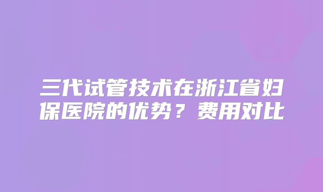三代试管技术在浙江省妇保医院的优势？费用对比