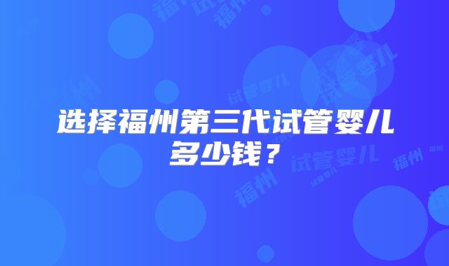选择福州第三代试管婴儿多少钱？