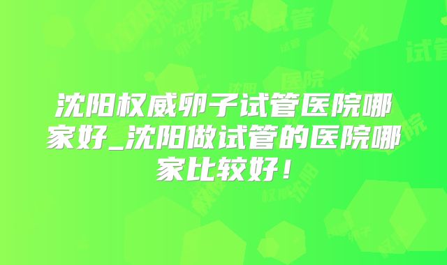 沈阳权威卵子试管医院哪家好_沈阳做试管的医院哪家比较好！