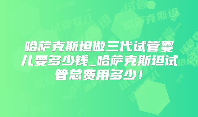 哈萨克斯坦做三代试管婴儿要多少钱_哈萨克斯坦试管总费用多少！