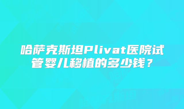 哈萨克斯坦Plivat医院试管婴儿移植的多少钱?