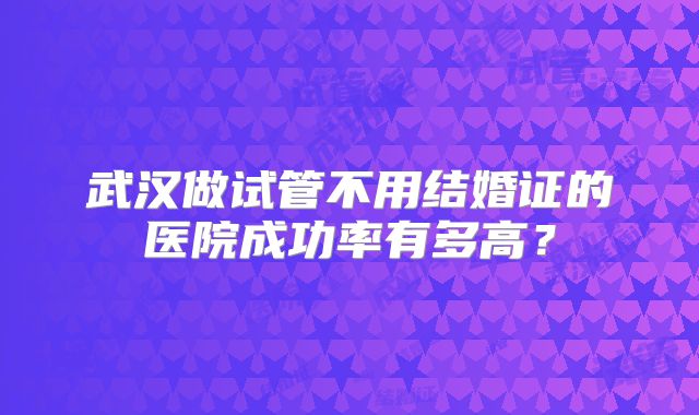 武汉做试管不用结婚证的医院成功率有多高?