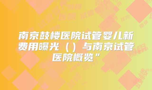 南京鼓楼医院试管婴儿新费用曝光（）与南京试管医院概览”