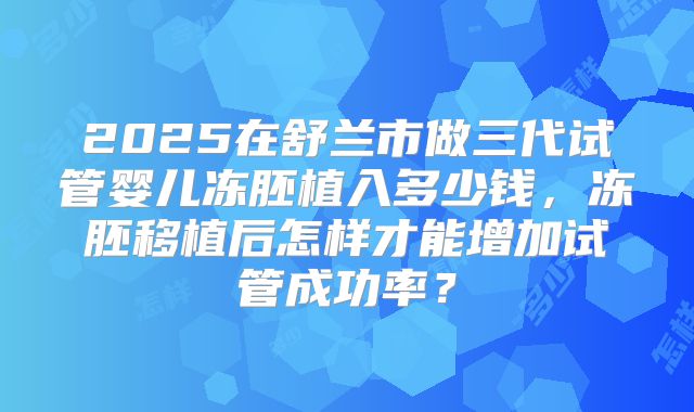 2025在舒兰市做三代试管婴儿冻胚植入多少钱,冻胚移植后怎样才能增加试管成功率?