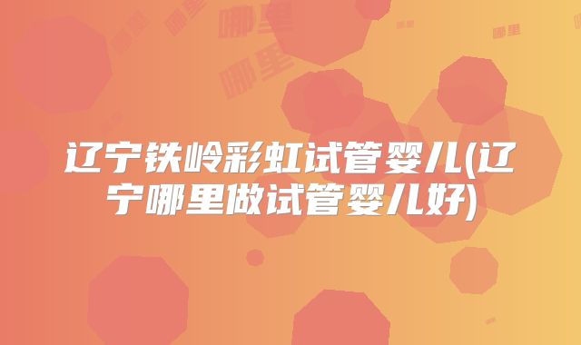 辽宁铁岭彩虹试管婴儿(辽宁哪里做试管婴儿好)